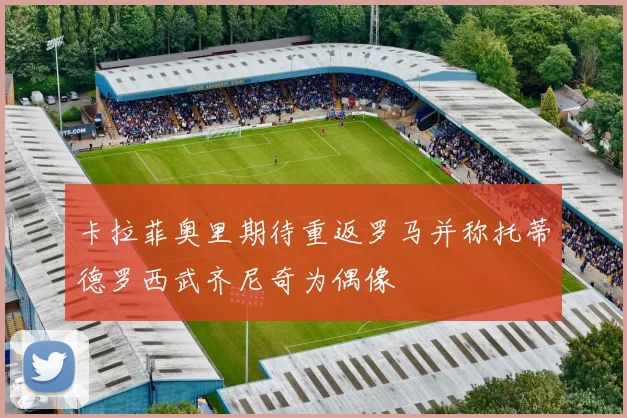 卡拉菲奥里期待重返罗马并称托蒂德罗西武齐尼奇为偶像