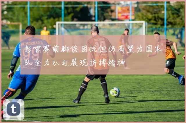 彭啸赛前脚伤困扰但仍渴望为国家队全力以赴展现拼搏精神
