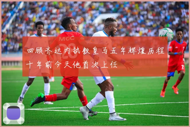 回顾齐达内执教皇马五年辉煌历程十年前今天他首次上任