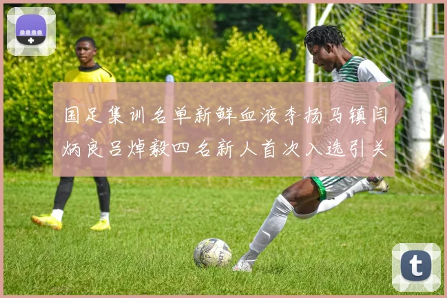 国足集训名单新鲜血液李扬马镇闫炳良吕焯毅四名新人首次入选引关注