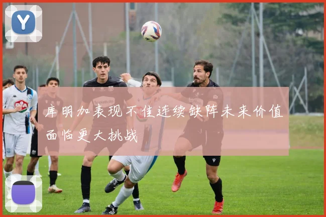 库明加表现不佳连续缺阵未来价值面临更大挑战