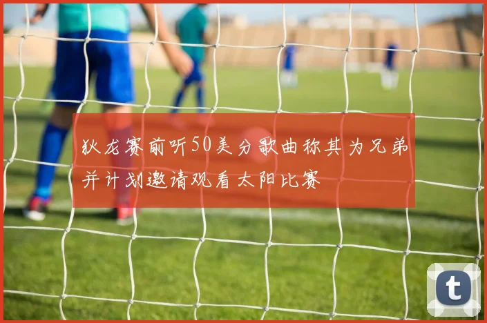 狄龙赛前听50美分歌曲称其为兄弟并计划邀请观看太阳比赛