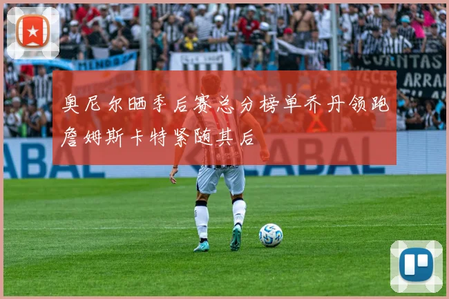 奥尼尔晒季后赛总分榜单乔丹领跑詹姆斯卡特紧随其后