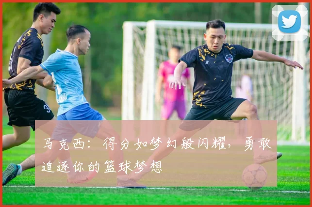 马克西：得分如梦幻般闪耀，勇敢追逐你的篮球梦想