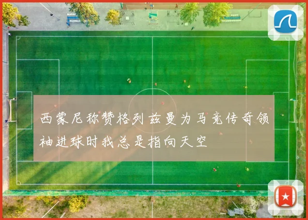 西蒙尼称赞格列兹曼为马竞传奇领袖进球时我总是指向天空