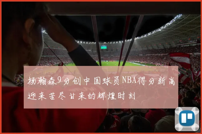 杨瀚森9分创中国球员NBA得分新高迎来苦尽甘来的辉煌时刻