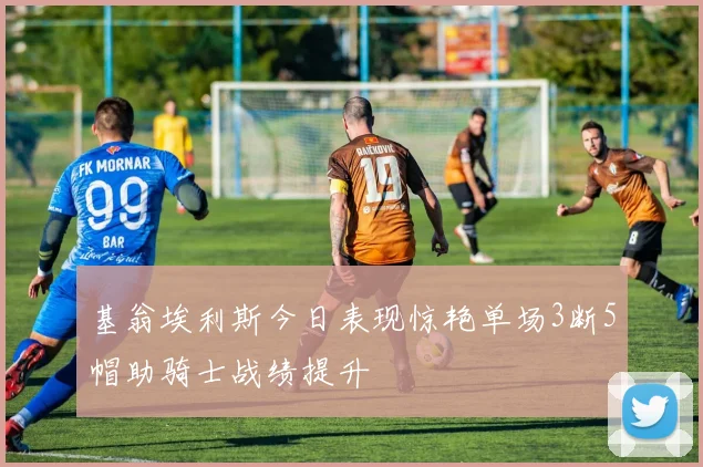 基翁埃利斯今日表现惊艳单场3断5帽助骑士战绩提升