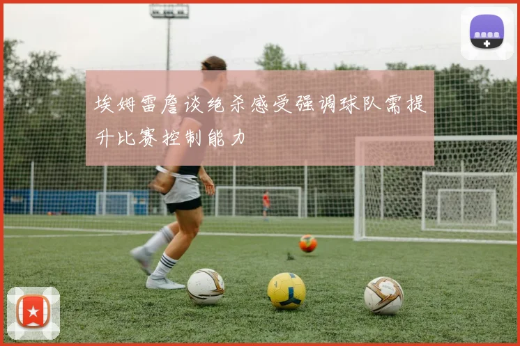 埃姆雷詹谈绝杀感受强调球队需提升比赛控制能力