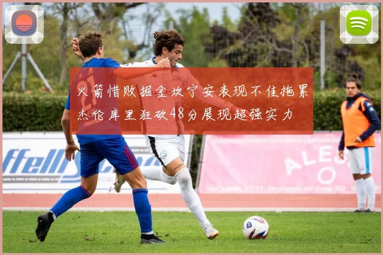 火箭惜败掘金坎宁安表现不佳拖累杰伦库里狂砍48分展现超强实力