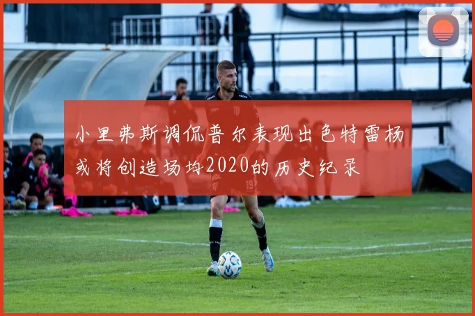 小里弗斯调侃普尔表现出色特雷杨或将创造场均2020的历史纪录