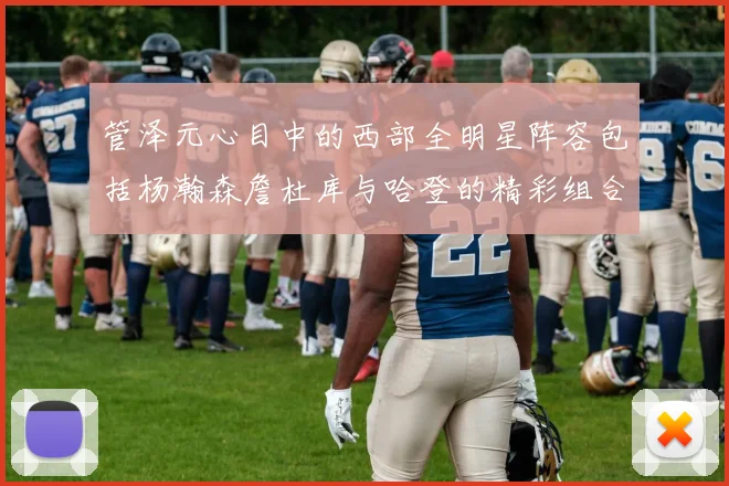 管泽元心目中的西部全明星阵容包括杨瀚森詹杜库与哈登的精彩组合