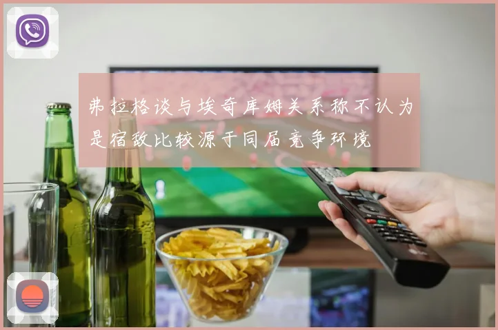 弗拉格谈与埃奇库姆关系称不认为是宿敌比较源于同届竞争环境