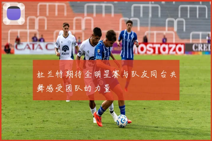 杜兰特期待全明星赛与队友同台共舞感受团队的力量
