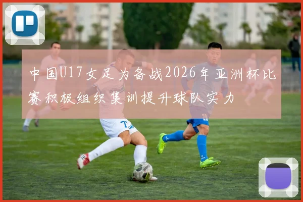 中国U17女足为备战2026年亚洲杯比赛积极组织集训提升球队实力