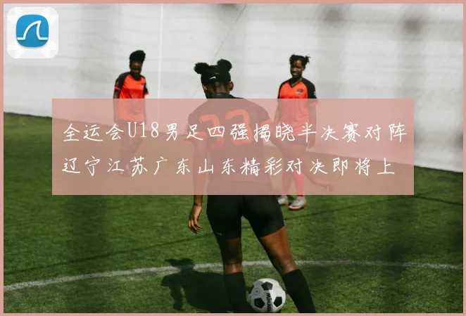 全运会U18男足四强揭晓半决赛对阵辽宁江苏广东山东精彩对决即将上演