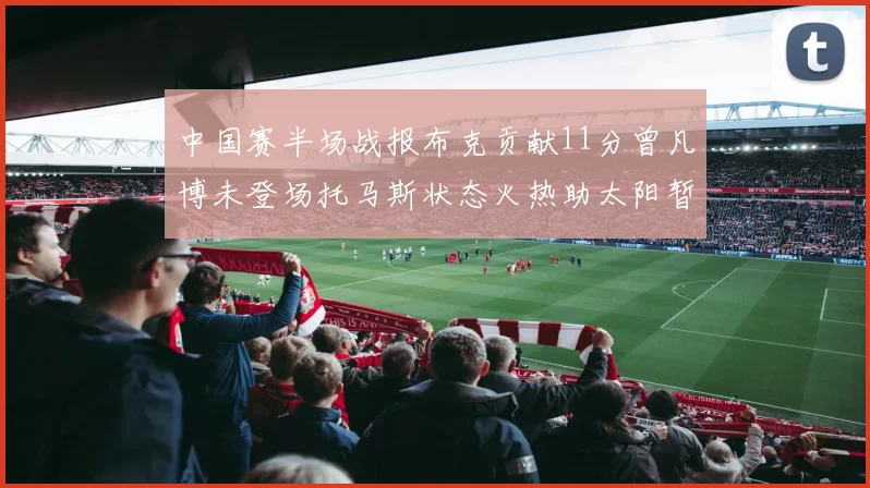 中国赛半场战报布克贡献11分曾凡博未登场托马斯状态火热助太阳暂时领先篮网