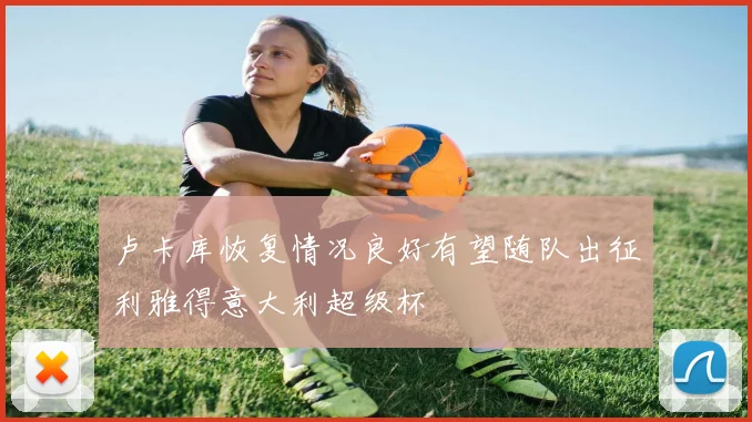 卢卡库恢复情况良好有望随队出征利雅得意大利超级杯