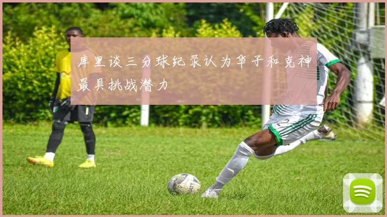 库里谈三分球纪录认为华子和克神最具挑战潜力