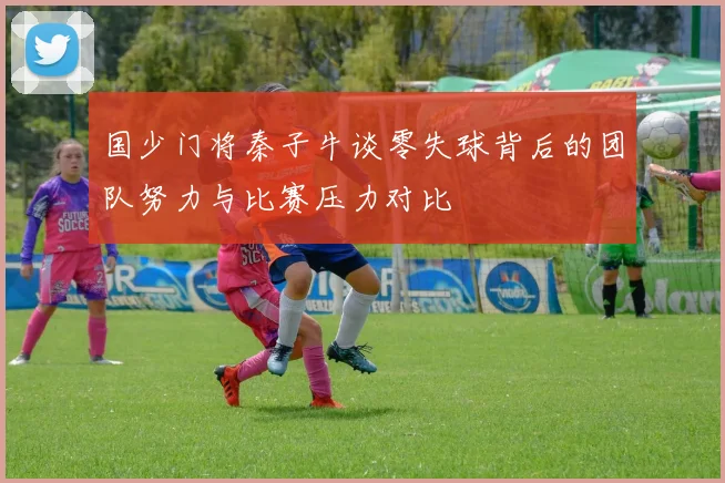 国少门将秦子牛谈零失球背后的团队努力与比赛压力对比