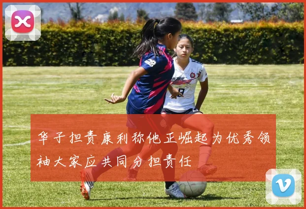 华子担责康利称他正崛起为优秀领袖大家应共同分担责任