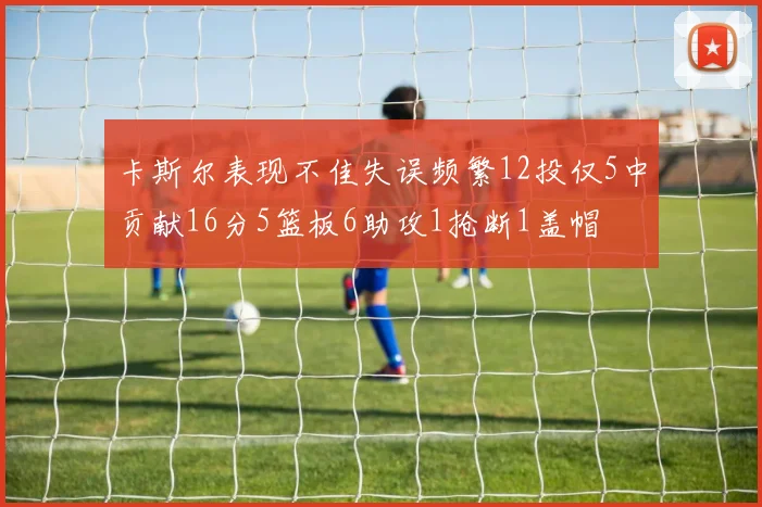 卡斯尔表现不佳失误频繁12投仅5中贡献16分5篮板6助攻1抢断1盖帽