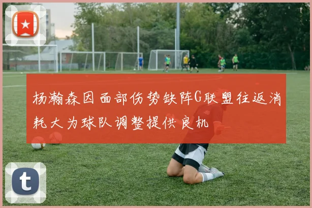 杨瀚森因面部伤势缺阵G联盟往返消耗大为球队调整提供良机