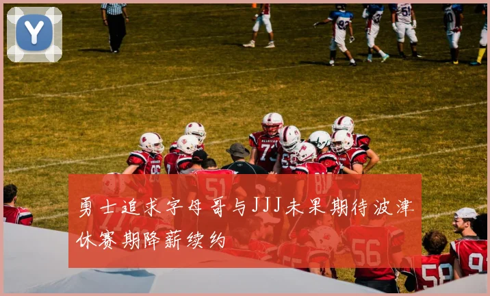 勇士追求字母哥与JJJ未果期待波津休赛期降薪续约