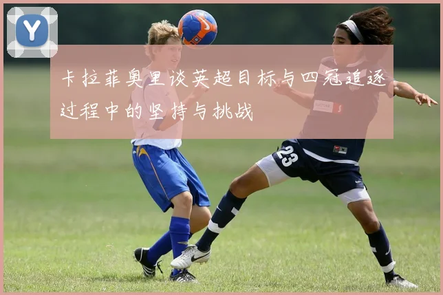 卡拉菲奥里谈英超目标与四冠追逐过程中的坚持与挑战