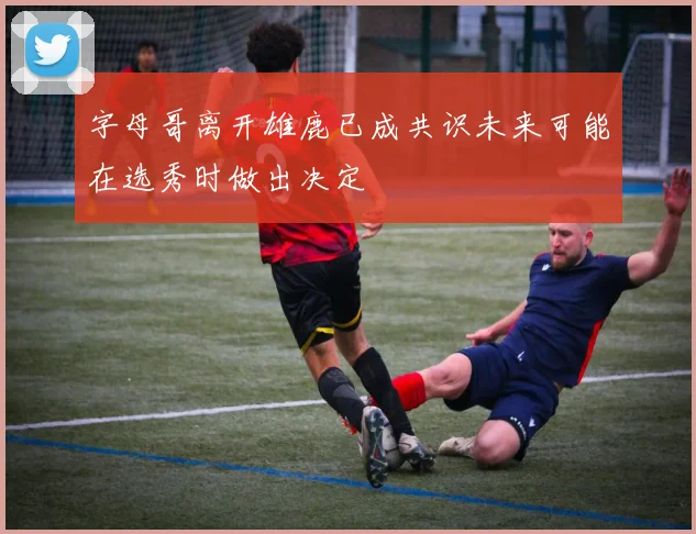 字母哥离开雄鹿已成共识未来可能在选秀时做出决定