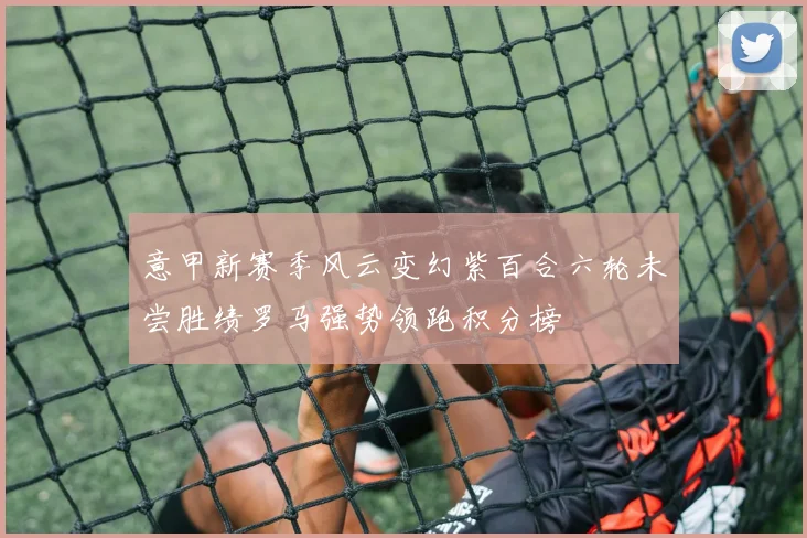意甲新赛季风云变幻紫百合六轮未尝胜绩罗马强势领跑积分榜