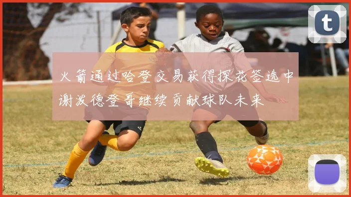 火箭通过哈登交易获得探花签选中谢泼德登哥继续贡献球队未来