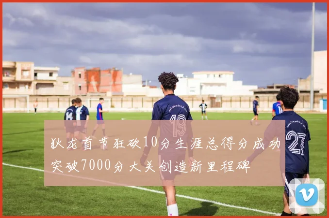 狄龙首节狂砍10分生涯总得分成功突破7000分大关创造新里程碑