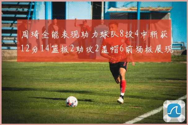周琦全能表现助力球队8投4中斩获12分14篮板2助攻2盖帽6前场板展现实力