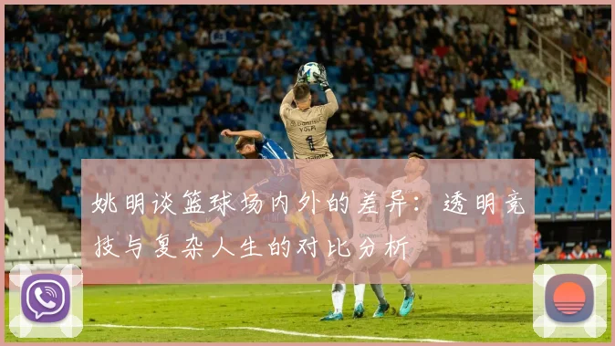 姚明谈篮球场内外的差异：透明竞技与复杂人生的对比分析