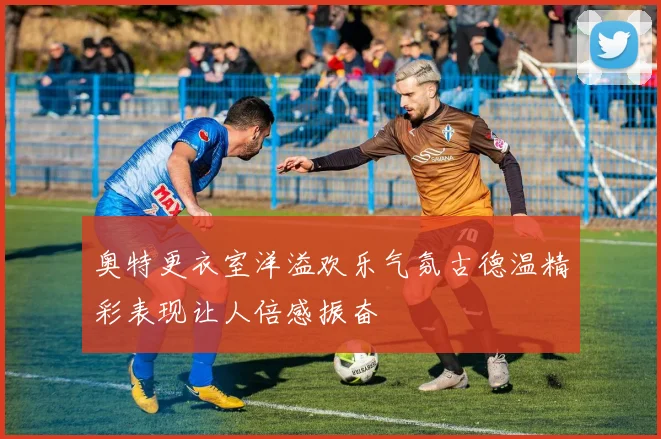 奥特更衣室洋溢欢乐气氛古德温精彩表现让人倍感振奋