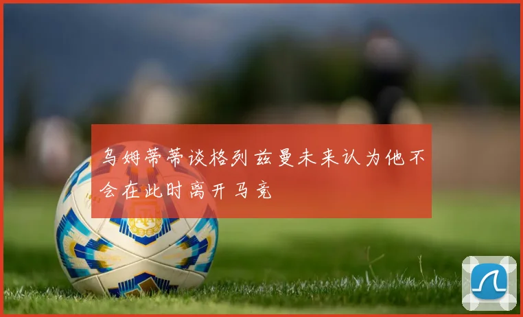 乌姆蒂蒂谈格列兹曼未来认为他不会在此时离开马竞