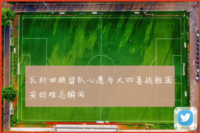 瓦科回顾留队心愿与大四喜战胜国安的难忘瞬间