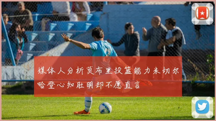 媒体人分析莫布里投篮能力米切尔哈登心知肚明却不愿直言