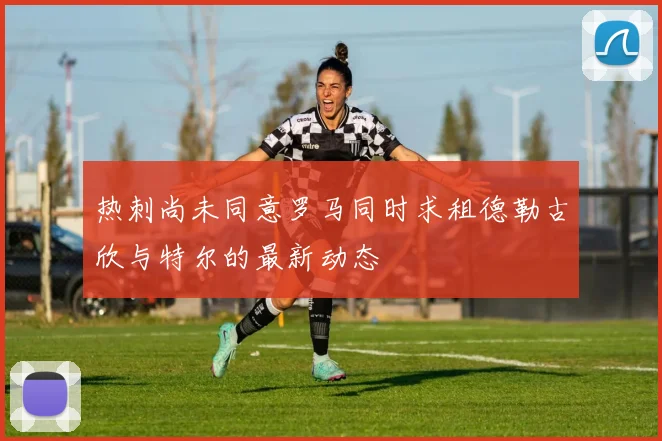 热刺尚未同意罗马同时求租德勒古欣与特尔的最新动态