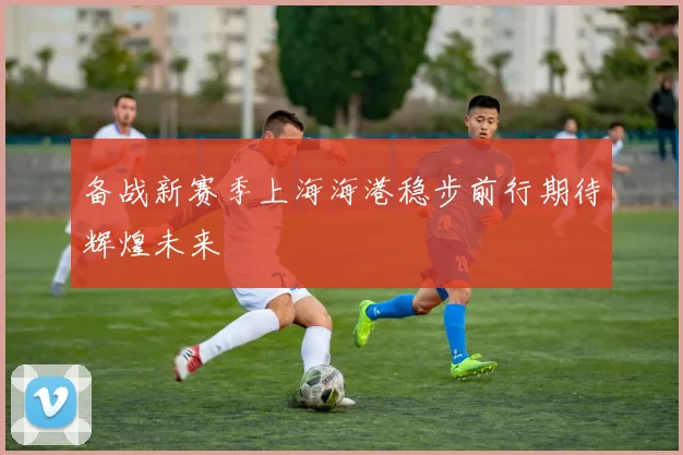 备战新赛季上海海港稳步前行期待辉煌未来