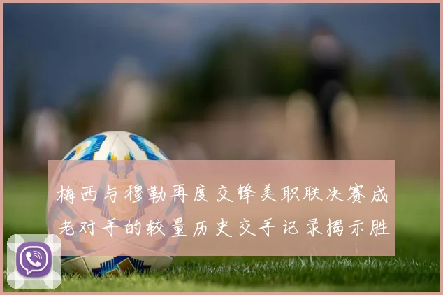 梅西与穆勒再度交锋美职联决赛成老对手的较量历史交手记录揭示胜负关系