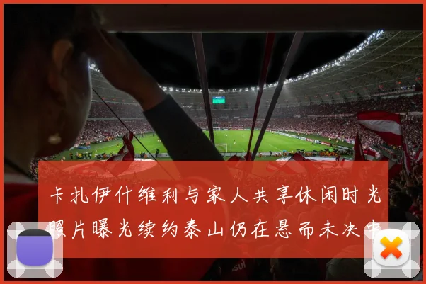 卡扎伊什维利与家人共享休闲时光照片曝光续约泰山仍在悬而未决中