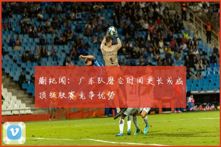 蒯纪闻：广东队磨合时间更长或成顶级联赛竞争优势