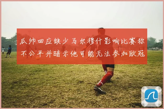 瓜帅回应缺少马尔穆什影响比赛称不公平并暗示他可能无法参加欧冠