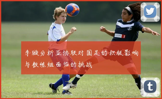 李璇分析亚协联对国足的积极影响与教练组面临的挑战